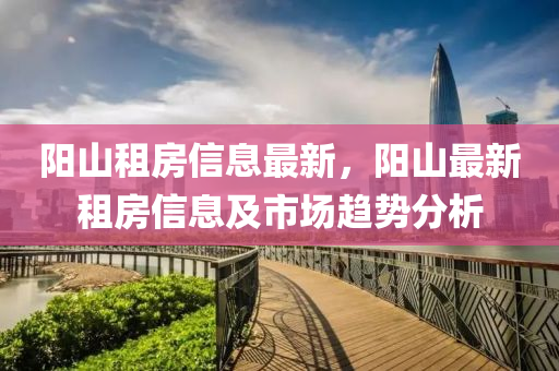 陽(yang)山租(zu)房(fang)信息最(zui)新，陽山(shan)最新(xin)租房信(xin)息(xi)及市(shi)場趨勢(shi)分(fen)析