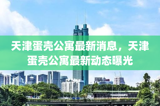 天津(jin)蛋(dan)殼公寓最新(xin)消(xiao)息(xi)，天津(jin)蛋(dan)殼公寓(yu)最新(xin)動(dong)態曝光