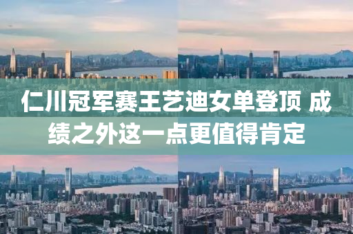 仁(ren)川(chuan)冠軍賽(sai)王(wang)藝迪(di)女(nv)單登頂(ding) 成(cheng)績(ji)之(zhi)外(wai)這(zhe)一點更(geng)值得(de)肎(ken)定(ding)