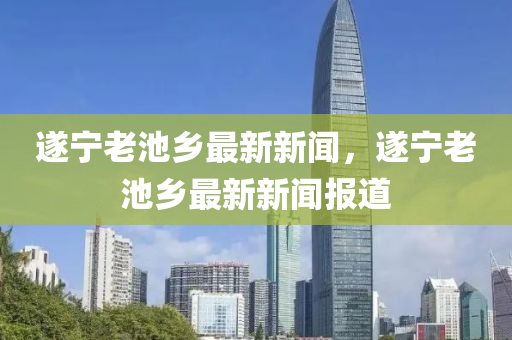 遂寧老(lao)池鄕最(zui)新新聞，遂寧(ning)老(lao)池(chi)鄕最新(xin)新(xin)聞報(bao)道(dao)