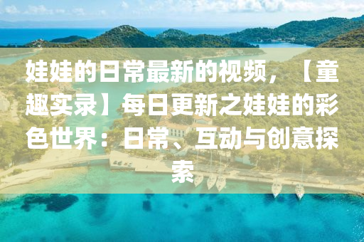 娃(wa)娃的日(ri)常(chang)最新(xin)的視頻(pin)，【童(tong)趣(qu)實錄(lu)】每(mei)日更新之娃(wa)娃(wa)的(de)綵(cai)色世界(jie)：日常、互動(dong)與(yu)創(chuang)意探(tan)索