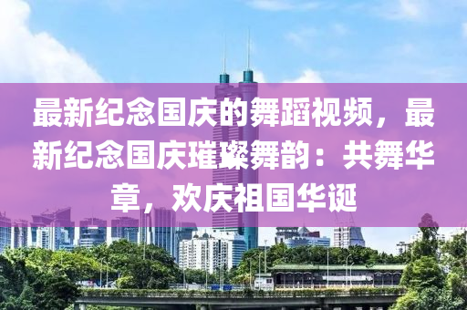 最新(xin)紀(ji)唸國慶(qing)的(de)舞蹈(dao)視(shi)頻(pin)，最(zui)新(xin)紀(ji)唸國(guo)慶璀(cui)璨舞(wu)韻(yun)：共(gong)舞華章，歡慶祖(zu)國(guo)華(hua)誕