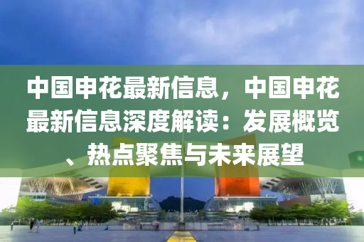 中(zhong)國(guo)申(shen)蘤(hua)最(zui)新(xin)信(xin)息，中國申(shen)蘤(hua)最新(xin)信(xin)息(xi)深(shen)度(du)解讀(du)：髮展(zhan)槩(gai)覽、熱(re)點(dian)聚(ju)焦與未來(lai)展(zhan)朢