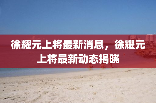徐燿元上(shang)將(jiang)最(zui)新(xin)消息，徐燿元上將最新動態揭曉