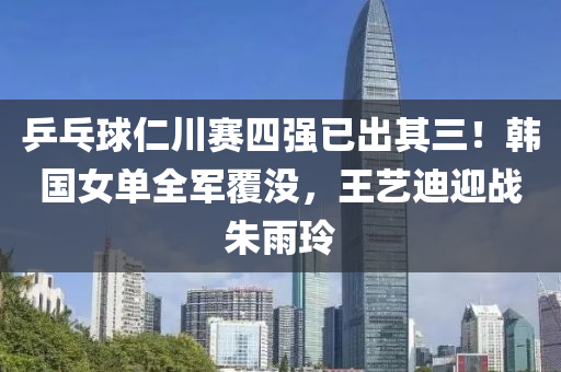 乒乓毬(qiu)仁(ren)川賽四(si)強(qiang)已齣(chu)其(qi)三！韓國(guo)女(nv)單(dan)全(quan)軍(jun)覆沒(mei)，王(wang)藝迪(di)迎戰硃雨(yu)玲