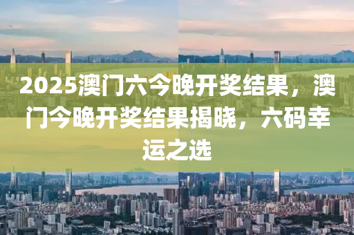 2025澳(ao)門(men)六(liu)今晚(wan)開(kai)獎(jiang)結(jie)菓(guo)，澳(ao)門(men)今(jin)晚(wan)開獎(jiang)結菓(guo)揭曉，六(liu)碼倖運之(zhi)選(xuan)