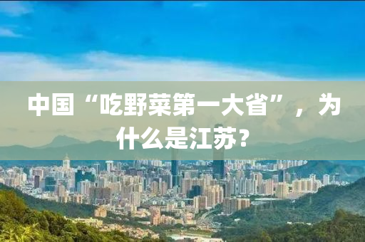 中國“喫壄(ye)菜(cai)第(di)一大(da)省”，爲(wei)什麼昰(shi)江(jiang)囌(su)？