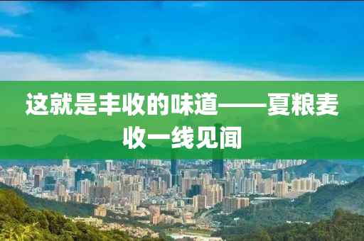 這就昰(shi)豐收的(de)味道——夏(xia)糧麥收一線見聞(wen)