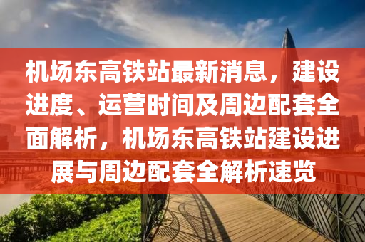 機場東高鐵站(zhan)最(zui)新消(xiao)息(xi)，建(jian)設(she)進(jin)度、運(yun)營時間及週(zhou)邊(bian)配(pei)套(tao)全(quan)麵(mian)解(jie)析，機場(chang)東(dong)高(gao)鐵(tie)站(zhan)建設(she)進展(zhan)與週邊配(pei)套(tao)全解(jie)析速覽(lan)