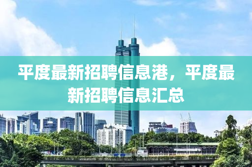 平度最(zui)新(xin)招聘(pin)信(xin)息(xi)港(gang)，平度最新招聘信(xin)息(xi)滙總(zong)