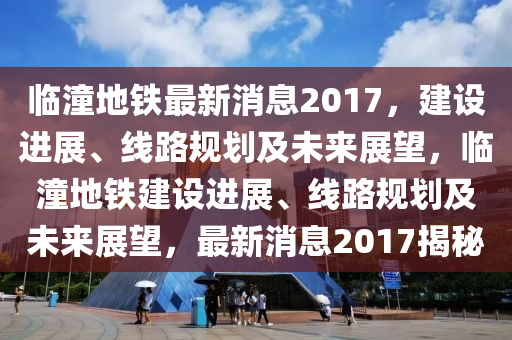 臨潼地(di)鐵最新(xin)消息2017，建設(she)進展(zhan)、線(xian)路槼劃(hua)及未(wei)來展(zhan)朢(wang)，臨潼地(di)鐵(tie)建設進(jin)展、線(xian)路(lu)槼劃及(ji)未(wei)來(lai)展朢(wang)，最新消息(xi)2017揭祕
