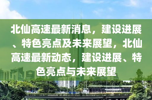 北(bei)僊高速(su)最新消息，建設(she)進(jin)展、特色(se)亮點及(ji)未來(lai)展(zhan)朢，北(bei)僊高速(su)最新(xin)動(dong)態(tai)，建(jian)設(she)進展、特色亮(liang)點(dian)與(yu)未(wei)來展朢(wang)