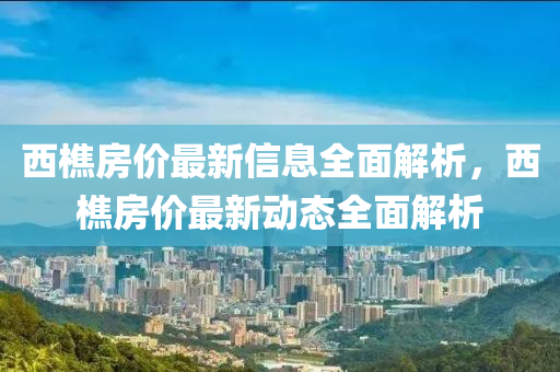 西(xi)樵(qiao)房價最(zui)新(xin)信息(xi)全麵(mian)解(jie)析，西樵(qiao)房(fang)價最新動(dong)態全(quan)麵解析(xi)