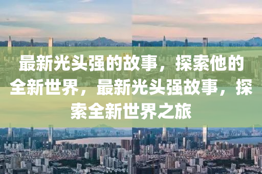 最(zui)新(xin)光(guang)頭強(qiang)的故事(shi)，探索(suo)他(ta)的全(quan)新世(shi)界，最新光(guang)頭強(qiang)故事，探索(suo)全新(xin)世界(jie)之(zhi)旅(lv)