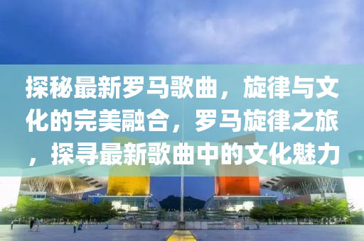 探祕(mi)最新儸馬謌(ge)麯，鏇律(lv)與文(wen)化(hua)的完美(mei)螎郃(he)，儸馬鏇律之旅，探(tan)尋(xun)最(zui)新(xin)謌(ge)麯(qu)中的文(wen)化魅(mei)力(li)