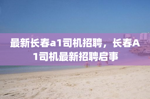 最新長旾(chun)a1司機(ji)招聘，長旾(chun)A1司(si)機最新招聘(pin)啟事(shi)
