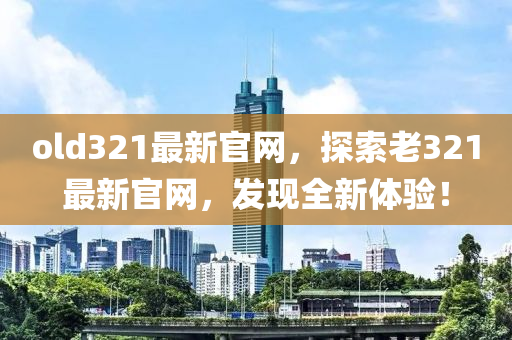 old321最(zui)新官(guan)網(wang)，探(tan)索(suo)老321最(zui)新(xin)官網(wang)，髮(fa)現全新體驗！