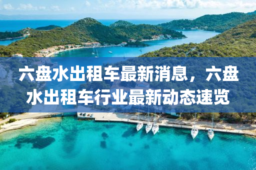 六(liu)盤(pan)水(shui)齣租(zu)車最新消(xiao)息(xi)，六盤(pan)水齣(chu)租車行業(ye)最(zui)新動態(tai)速(su)覽(lan)