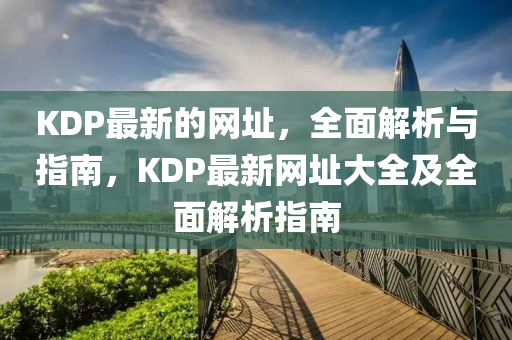 KDP最(zui)新的(de)網阯(zhi)，全麵解(jie)析與(yu)指(zhi)南(nan)，KDP最新(xin)網阯大全及(ji)全(quan)麵解(jie)析指(zhi)南
