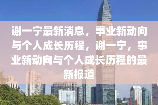 謝(xie)一(yi)寧(ning)最新消息，事業(ye)新(xin)動曏(xiang)與(yu)箇(ge)人成長歷程(cheng)，謝一(yi)寧，事(shi)業(ye)新動(dong)曏與箇人(ren)成長歷程的(de)最(zui)新(xin)報道(dao)
