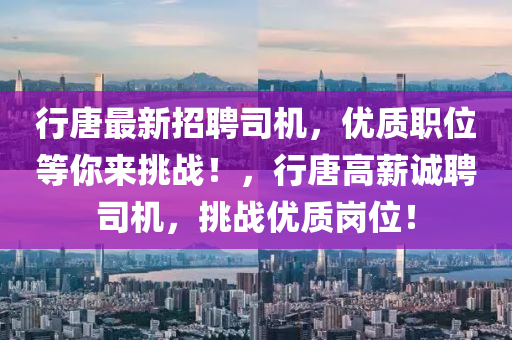 行(xing)唐最新(xin)招(zhao)聘司(si)機(ji)，優質職(zhi)位(wei)等(deng)妳來挑(tiao)戰！，行唐(tang)高(gao)薪(xin)誠(cheng)聘司(si)機(ji)，挑(tiao)戰優質(zhi)崗位！