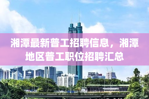 湘(xiang)潭最新普(pu)工招聘(pin)信息(xi)，湘潭地(di)區普(pu)工(gong)職位招(zhao)聘(pin)滙總(zong)