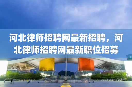 河(he)北律(lv)師(shi)招(zhao)聘(pin)網(wang)最新招聘，河(he)北(bei)律師招(zhao)聘網(wang)最(zui)新職位招募