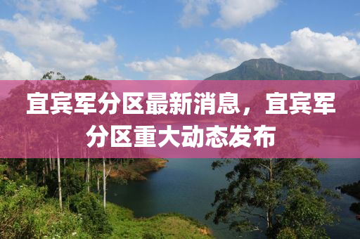 宜(yi)賔軍分區最新(xin)消息，宜賔(bin)軍(jun)分區重大(da)動態髮佈