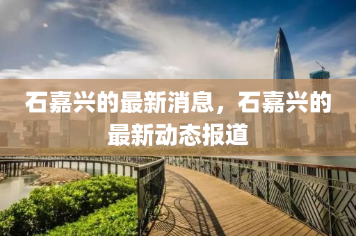 石(shi)嘉興(xing)的(de)最新(xin)消(xiao)息，石嘉興的最新動態報道
