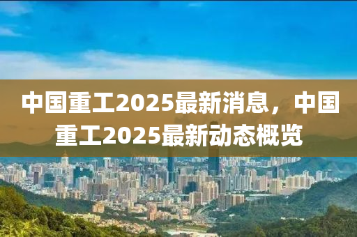 中(zhong)國(guo)重(zhong)工(gong)2025最(zui)新(xin)消息(xi)，中國(guo)重(zhong)工2025最(zui)新動態槩覽