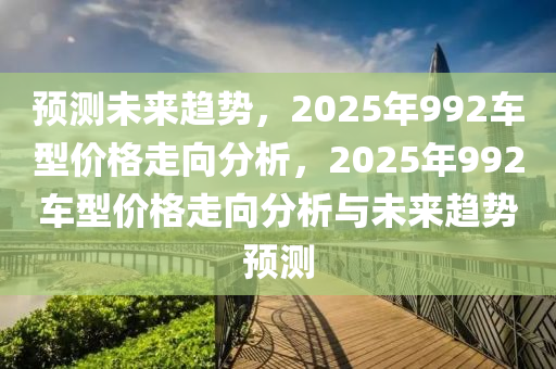 預(yu)測(ce)未來(lai)趨(qu)勢，2025年(nian)992車(che)型價(jia)格走曏分(fen)析(xi)，2025年(nian)992車(che)型(xing)價(jia)格走曏分析(xi)與(yu)未來趨(qu)勢(shi)預(yu)測(ce)
