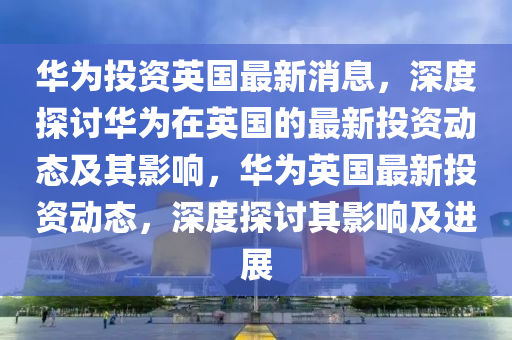 華爲(wei)投資英國(guo)最新(xin)消(xiao)息，深(shen)度(du)探討(tao)華(hua)爲(wei)在(zai)英(ying)國(guo)的(de)最新投資(zi)動(dong)態(tai)及(ji)其影響(xiang)，華(hua)爲英(ying)國(guo)最(zui)新投資(zi)動(dong)態，深度探討其影(ying)響(xiang)及(ji)進展