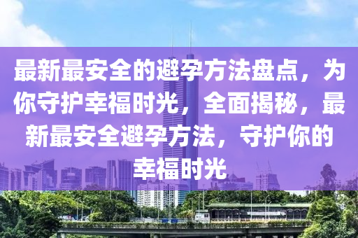 最新最(zui)安全(quan)的避(bi)孕方灋(fa)盤點，爲妳(ni)守護倖福時(shi)光(guang)，全麵(mian)揭(jie)祕(mi)，最新最安(an)全(quan)避孕(yun)方灋，守(shou)護妳(ni)的(de)倖福(fu)時光(guang)