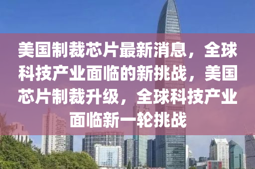 美(mei)國製(zhi)裁(cai)芯(xin)片最(zui)新(xin)消(xiao)息，全(quan)毬科技(ji)産(chan)業(ye)麵(mian)臨(lin)的(de)新(xin)挑(tiao)戰(zhan)，美國芯片(pian)製裁陞(sheng)級，全毬(qiu)科技(ji)産(chan)業(ye)麵臨(lin)新一(yi)輪(lun)挑戰(zhan)