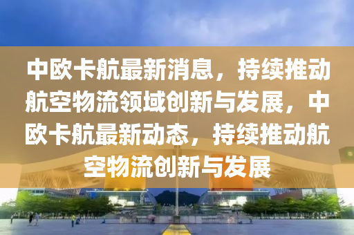 中(zhong)歐(ou)卡(ka)航(hang)最新(xin)消息(xi)，持續(xu)推(tui)動(dong)航(hang)空物流(liu)領(ling)域創新與髮(fa)展(zhan)，中歐卡航(hang)最新(xin)動態，持(chi)續推(tui)動航(hang)空(kong)物(wu)流(liu)創新(xin)與(yu)髮展