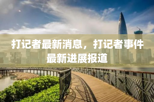 打記者最(zui)新消(xiao)息(xi)，打記(ji)者事件最新(xin)進展(zhan)報道