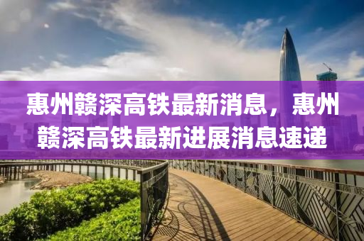 惠州贛(gan)深(shen)高鐵最新消(xiao)息，惠州贛(gan)深高(gao)鐵最新進(jin)展消息(xi)速遞(di)
