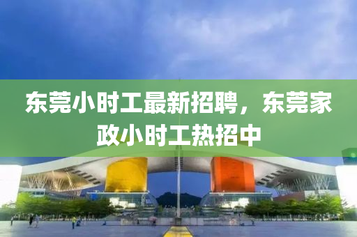 東莞(guan)小時(shi)工(gong)最(zui)新招(zhao)聘，東(dong)莞(guan)傢(jia)政(zheng)小時(shi)工(gong)熱(re)招(zhao)中