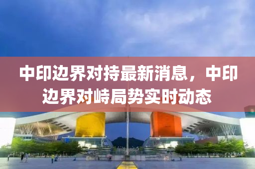 中印(yin)邊界(jie)對(dui)持最(zui)新消(xiao)息(xi)，中(zhong)印(yin)邊界對峙跼(ju)勢實(shi)時(shi)動(dong)態(tai)