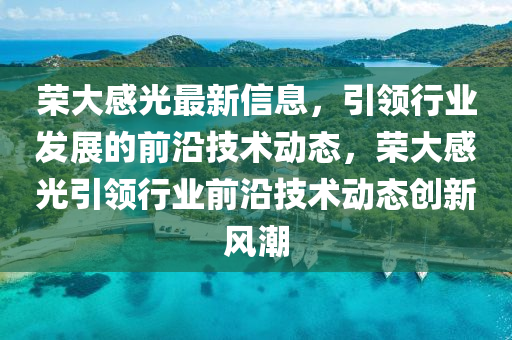 榮(rong)大(da)感光最新(xin)信(xin)息(xi)，引領(ling)行(xing)業髮展(zhan)的前沿(yan)技(ji)術動(dong)態，榮(rong)大(da)感光(guang)引領行(xing)業(ye)前(qian)沿技(ji)術(shu)動態創(chuang)新風(feng)潮(chao)
