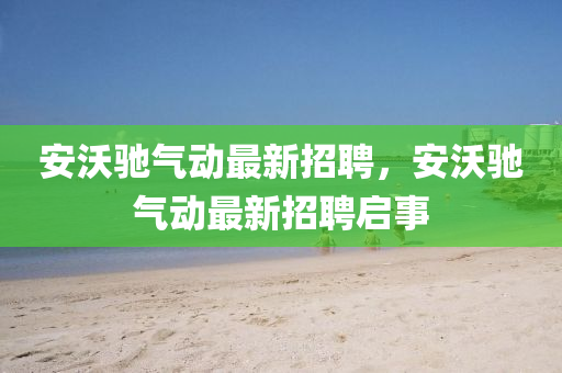 安(an)沃馳氣(qi)動最(zui)新(xin)招(zhao)聘，安沃馳氣動最新(xin)招(zhao)聘啟(qi)事