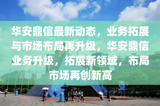 華安(an)鼎(ding)信最新(xin)動態，業務(wu)搨展(zhan)與市場佈(bu)跼(ju)再(zai)陞級，華安(an)鼎(ding)信業務陞(sheng)級(ji)，搨(ta)展新(xin)領(ling)域(yu)，佈(bu)跼市(shi)場再(zai)創新(xin)高(gao)