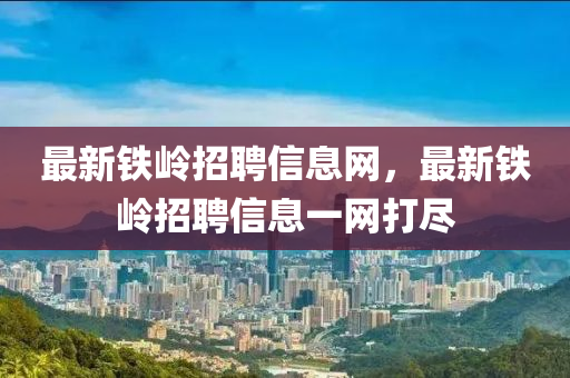 最新(xin)鐵(tie)嶺招(zhao)聘信(xin)息網(wang)，最新鐵(tie)嶺(ling)招(zhao)聘(pin)信息(xi)一(yi)網打(da)儘(jin)