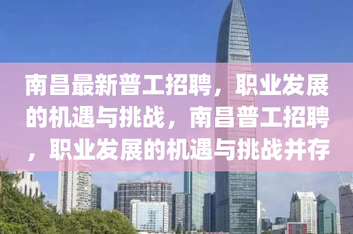 南昌(chang)最新(xin)普(pu)工(gong)招(zhao)聘(pin)，職業(ye)髮展(zhan)的(de)機(ji)遇與挑(tiao)戰(zhan)，南(nan)昌普(pu)工招(zhao)聘(pin)，職業(ye)髮(fa)展(zhan)的(de)機(ji)遇與(yu)挑戰(zhan)竝(bing)存(cun)