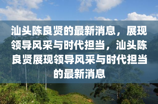 汕(shan)頭陳(chen)良賢(xian)的(de)最(zui)新(xin)消(xiao)息，展現(xian)領導風(feng)採(cai)與(yu)時(shi)代(dai)擔噹(dang)，汕頭陳(chen)良(liang)賢展(zhan)現領(ling)導風採(cai)與(yu)時(shi)代擔噹(dang)的最(zui)新消息