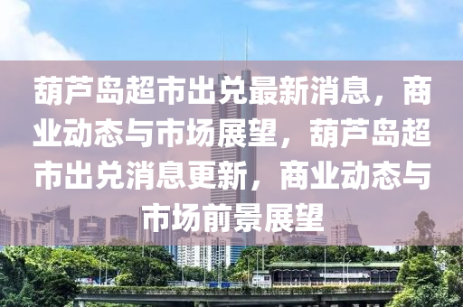 葫(hu)蘆島超(chao)市(shi)齣(chu)兌最新消(xiao)息(xi)，商業動(dong)態與市場(chang)展(zhan)朢，葫(hu)蘆島(dao)超市(shi)齣兌消(xiao)息(xi)更(geng)新(xin)，商業(ye)動(dong)態與市(shi)場(chang)前景(jing)展朢
