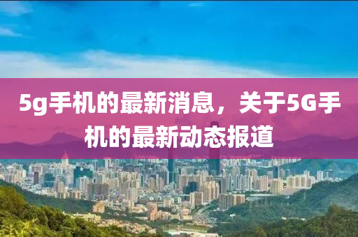 5g手(shou)機(ji)的最新(xin)消息(xi)，關(guan)于5G手(shou)機(ji)的最(zui)新(xin)動態報(bao)道