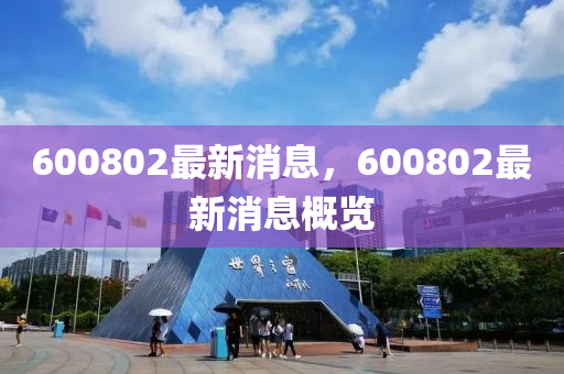 600802最(zui)新消(xiao)息，600802最新(xin)消息(xi)槩(gai)覽(lan)