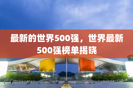 最新的(de)世界(jie)500強(qiang)，世界(jie)最(zui)新500強牓單(dan)揭曉