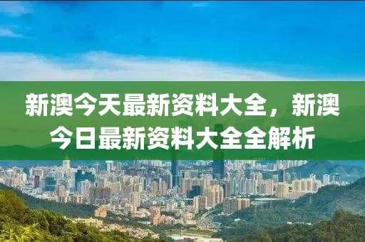 新(xin)澳(ao)今(jin)天(tian)最新資料(liao)大全，新(xin)澳(ao)今(jin)日(ri)最(zui)新資(zi)料大全全解(jie)析(xi)